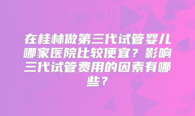 在桂林做第三代试管婴儿哪家医院比较便宜?影响三代试管费用的因素有哪些?