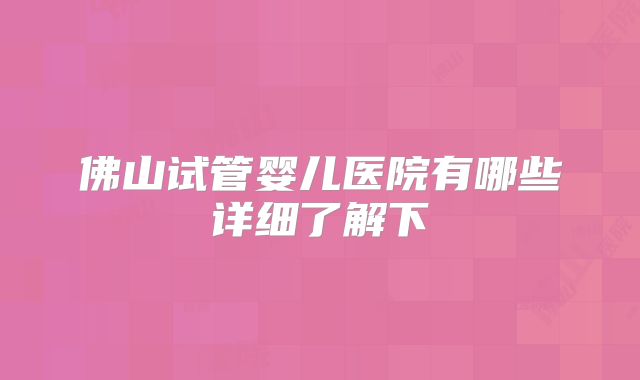 佛山试管婴儿医院有哪些详细了解下