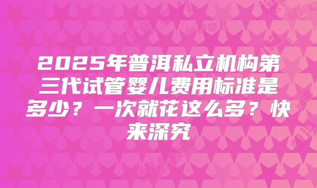 2025年普洱私立机构第三代试管婴儿费用标准是多少？一次就花这么多？快来深究
