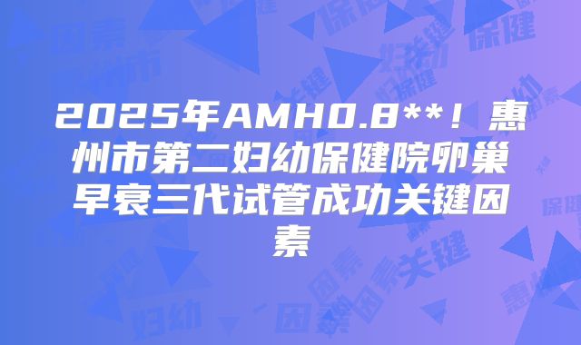 2025年AMH0.8**！惠州市第二妇幼保健院卵巢早衰三代试管成功关键因素