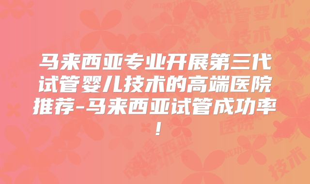 马来西亚专业开展第三代试管婴儿技术的高端医院推荐-马来西亚试管成功率！