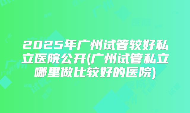 2025年广州试管较好私立医院公开(广州试管私立哪里做比较好的医院)