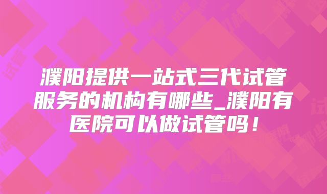 濮阳提供一站式三代试管服务的机构有哪些_濮阳有医院可以做试管吗!