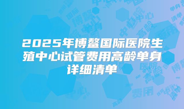 2025年博鳌国际医院生殖中心试管费用高龄单身详细清单