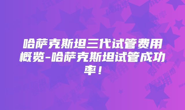 哈萨克斯坦三代试管费用概览-哈萨克斯坦试管成功率！