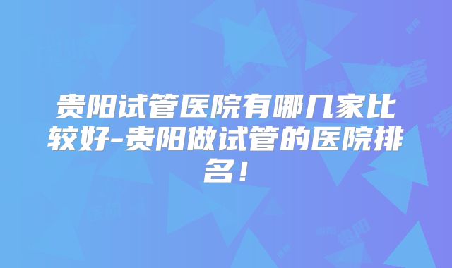 贵阳试管医院有哪几家比较好-贵阳做试管的医院排名！