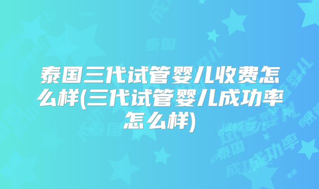 泰国三代试管婴儿收费怎么样(三代试管婴儿成功率怎么样)