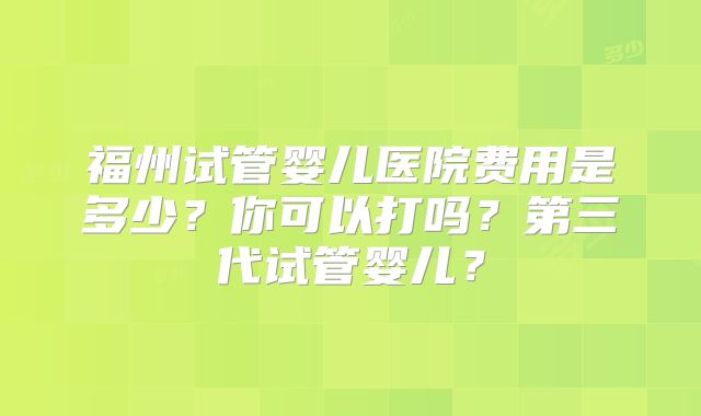 福州试管婴儿医院费用是多少？你可以打吗？第三代试管婴儿？