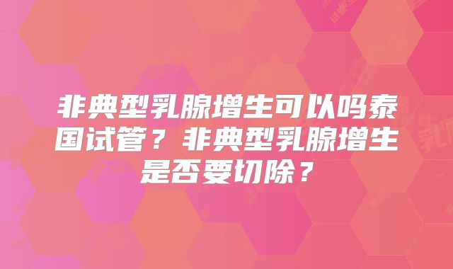 非典型乳腺增生可以吗泰国试管？非典型乳腺增生是否要切除？