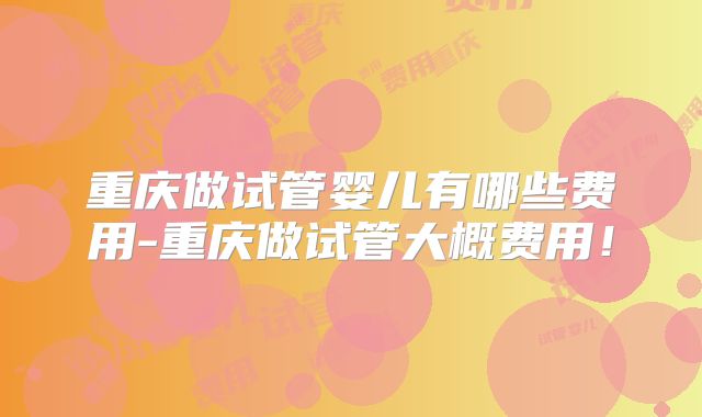重庆做试管婴儿有哪些费用-重庆做试管大概费用！