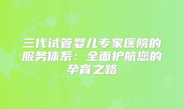三代试管婴儿专家医院的服务体系：全面护航您的孕育之路
