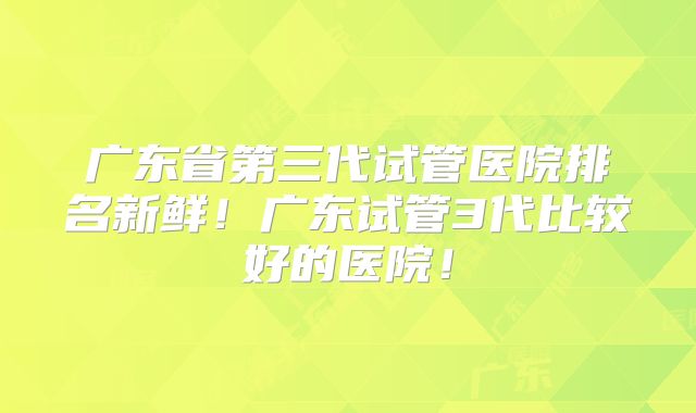 广东省第三代试管医院排名新鲜！广东试管3代比较好的医院！