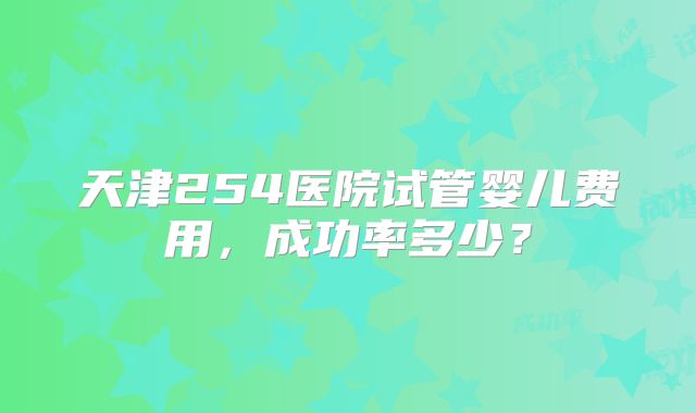 天津254医院试管婴儿费用，成功率多少？