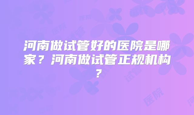 河南做试管好的医院是哪家？河南做试管正规机构？