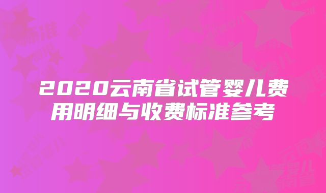 2020云南省试管婴儿费用明细与收费标准参考