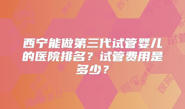 西宁能做第三代试管婴儿的医院排名?试管费用是多少?