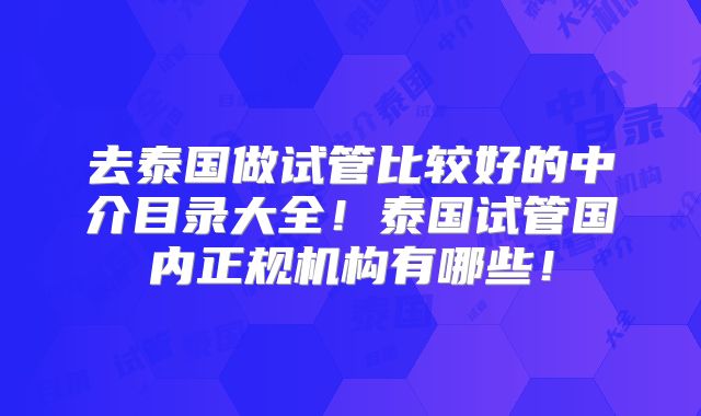 去泰国做试管比较好的中介目录大全！泰国试管国内正规机构有哪些！