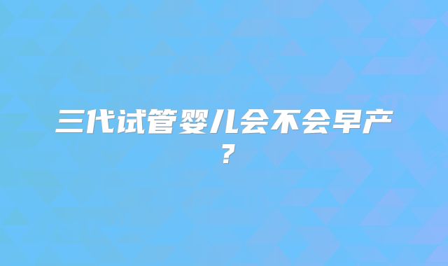 三代试管婴儿会不会早产？