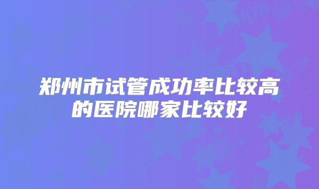 郑州市试管成功率比较高的医院哪家比较好