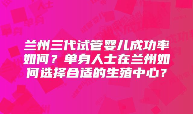 兰州三代试管婴儿成功率如何？单身人士在兰州如何选择合适的生殖中心？