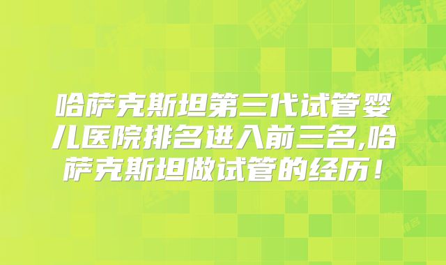 哈萨克斯坦第三代试管婴儿医院排名进入前三名,哈萨克斯坦做试管的经历！