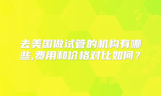 去美国做试管的机构有哪些,费用和价格对比如何？