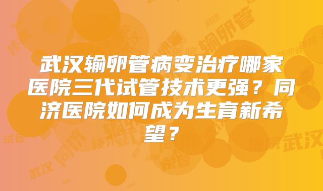武汉输卵管病变治疗哪家医院三代试管技术更强？同济医院如何成为生育新希望？