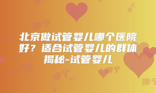 北京做试管婴儿哪个医院好？适合试管婴儿的群体揭秘-试管婴儿