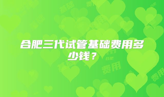 合肥三代试管基础费用多少钱？
