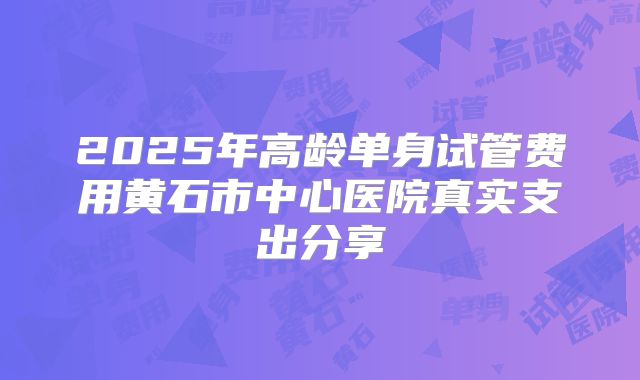 2025年高龄单身试管费用黄石市中心医院真实支出分享