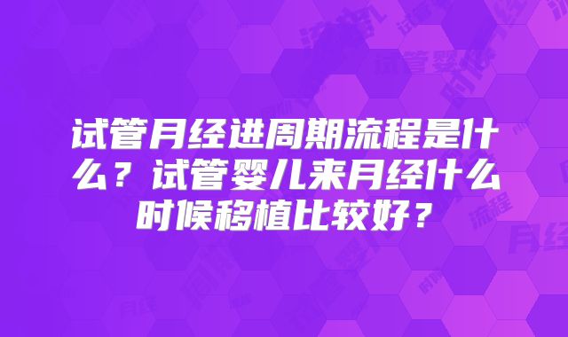试管月经进周期流程是什么？试管婴儿来月经什么时候移植比较好？