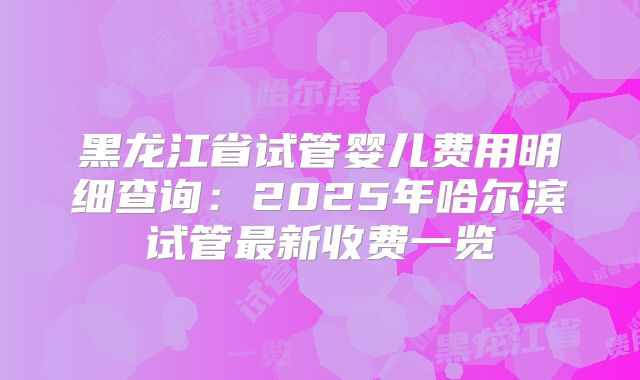 黑龙江省试管婴儿费用明细查询：2025年哈尔滨试管最新收费一览