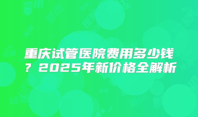 重庆试管医院费用多少钱？2025年新价格全解析