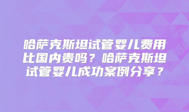 哈萨克斯坦试管婴儿费用比国内贵吗？哈萨克斯坦试管婴儿成功案例分享？