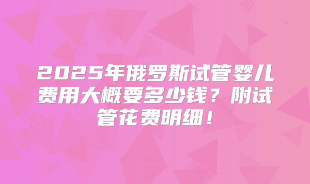 2025年俄罗斯试管婴儿费用大概要多少钱？附试管花费明细！