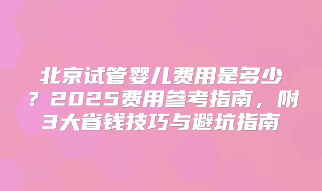 北京试管婴儿费用是多少？2025费用参考指南，附3大省钱技巧与避坑指南
