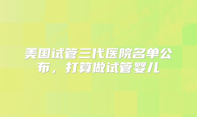 美国试管三代医院名单公布，打算做试管婴儿