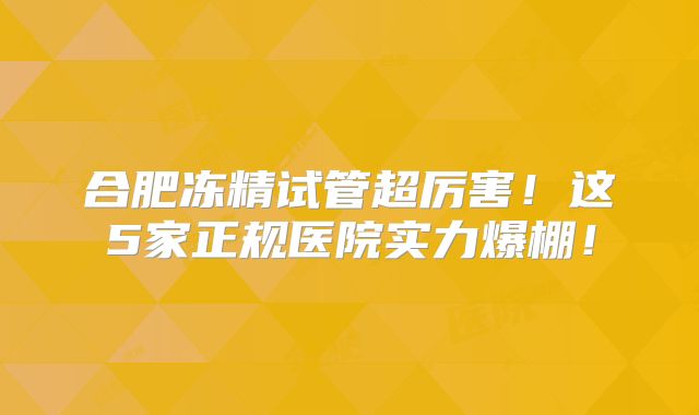 合肥冻精试管超厉害！这5家正规医院实力爆棚！