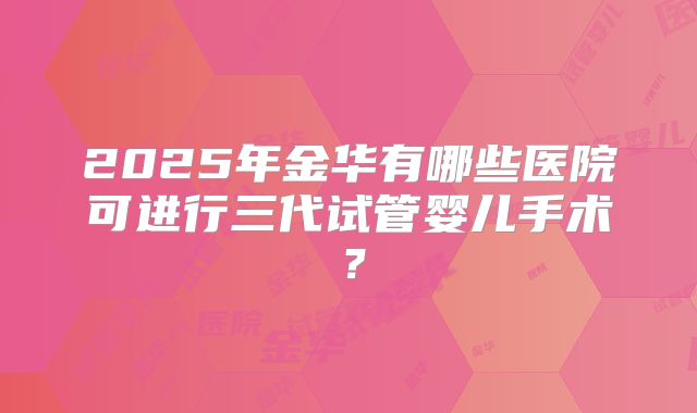 2025年金华有哪些医院可进行三代试管婴儿手术？