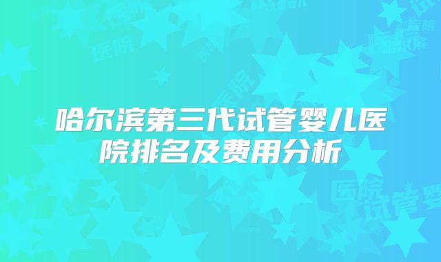 哈尔滨第三代试管婴儿医院排名及费用分析