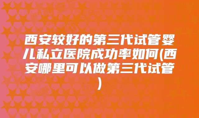 西安较好的第三代试管婴儿私立医院成功率如何(西安哪里可以做第三代试管)