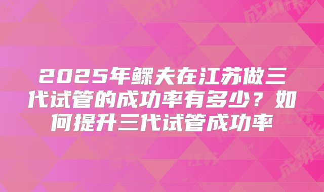 2025年鳏夫在江苏做三代试管的成功率有多少？如何提升三代试管成功率