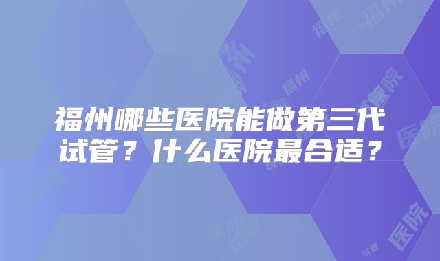 福州哪些医院能做第三代试管?什么医院最合适?