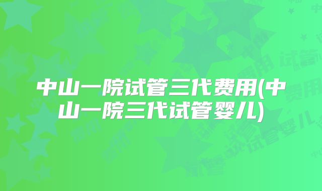 中山一院试管三代费用(中山一院三代试管婴儿)