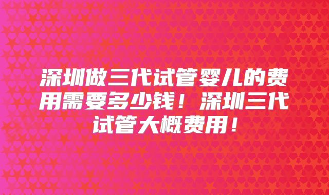 深圳做三代试管婴儿的费用需要多少钱!深圳三代试管大概费用!