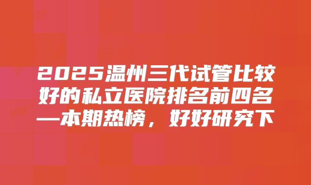 2025温州三代试管比较好的私立医院排名前四名—本期热榜，好好研究下