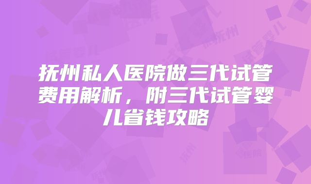 抚州私人医院做三代试管费用解析，附三代试管婴儿省钱攻略