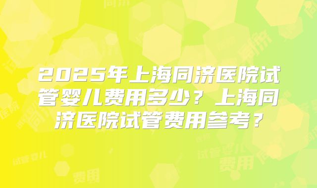 2025年上海同济医院试管婴儿费用多少？上海同济医院试管费用参考？