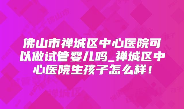 佛山市禅城区中心医院可以做试管婴儿吗_禅城区中心医院生孩子怎么样！