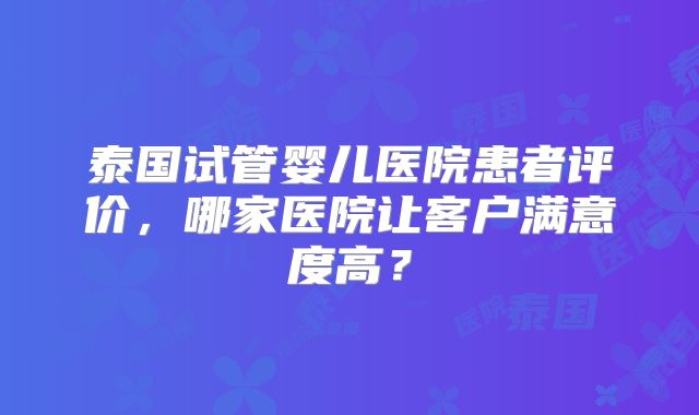泰国试管婴儿医院患者评价，哪家医院让客户满意度高？